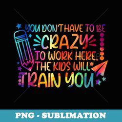 you don't have to be crazy to work here the kids will train - aesthetic sublimation digital file