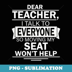 dear teacher i talk to everyone so moving my seat won't help - stylish sublimation digital download