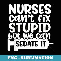 nurses can't fix stupid but we can sedate it funny nurse - png transparent sublimation file