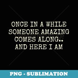 once in a while someone amazing comes along and here i am - decorative sublimation png file