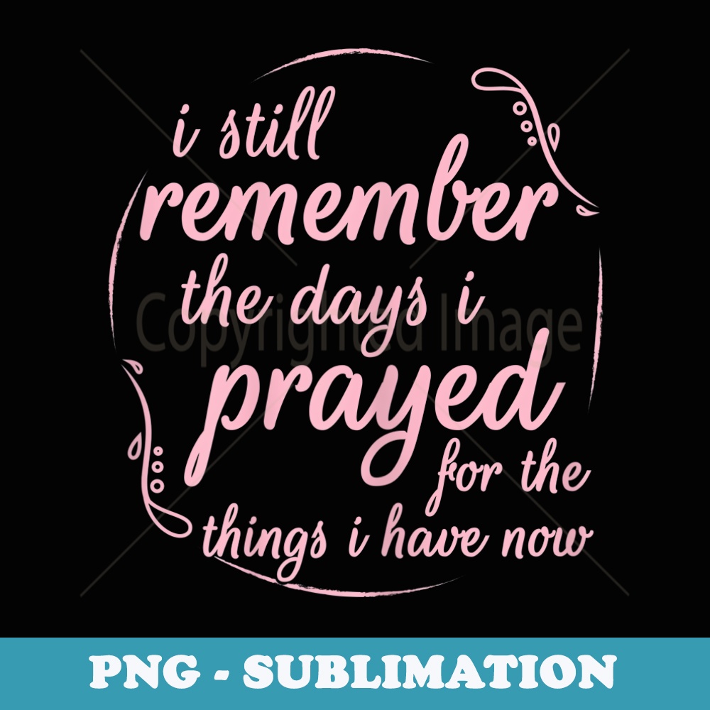 s I Still Remember The Days I Prayed For The Things I Have Now - Decorative Sublimation PNG File