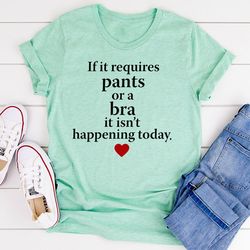 if it requires pants or a bra it's not happening today t-shirt