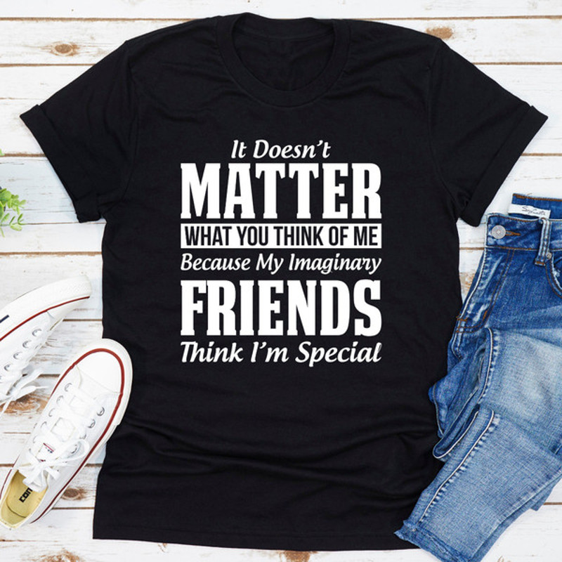 It Doesn't Matter What You Think of Me Because My Imaginary Friends Think I'm Special (1).jpg