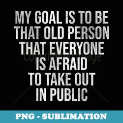 my goal is to be that old person that everyone is afraid - instant png sublimation download