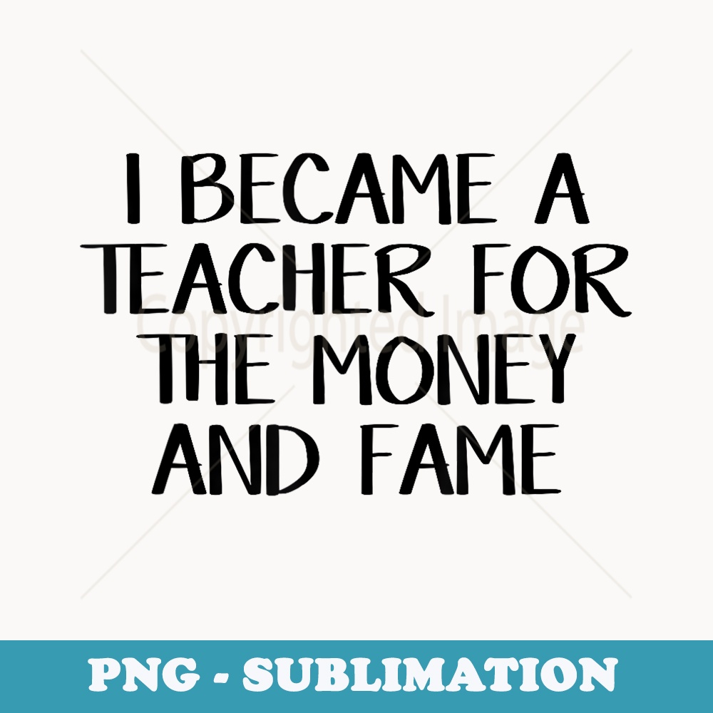 I became a teacher for the money and fame - Instant Sublimation Digital Download