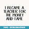 I became a teacher for the money and fame - Instant Sublimation Digital Download
