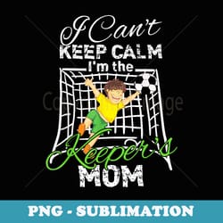 i can't keep calm i'm the keeper's mom soccer mom t - sublimation png file