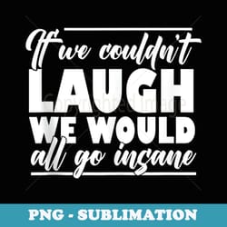 if we couldnt laugh we would all go insane - premium sublimation digital download