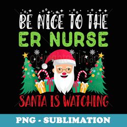be nice to the er nurse santa is watching xmas holiday - instant png sublimation download