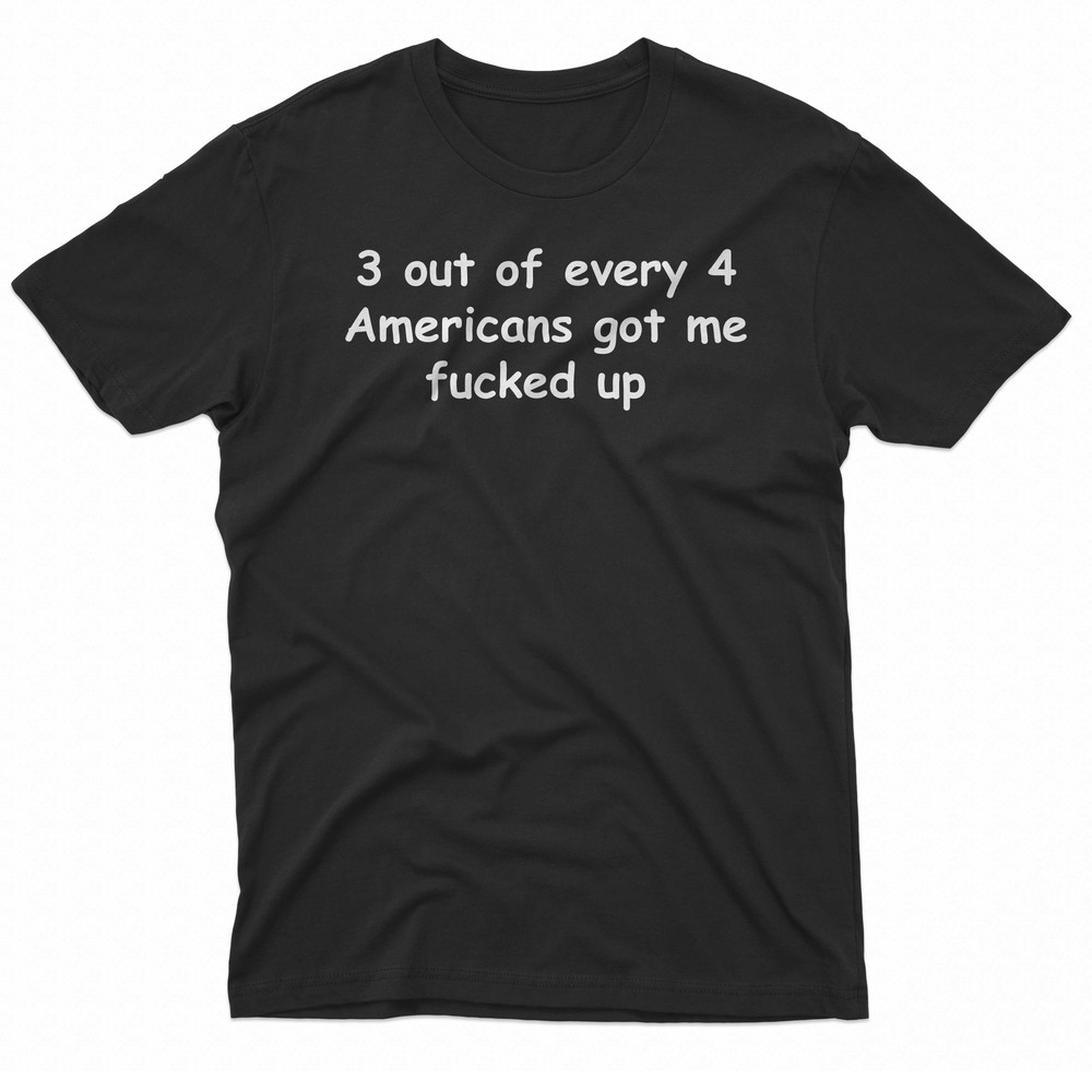 3 Out Of Every 4 Americans Got Me Fucked Up TShirt 0