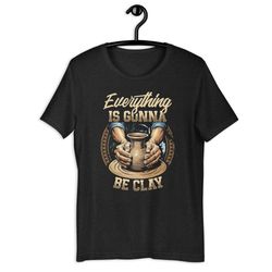 everything is gonna be clay funny pottery unisex t-shirt