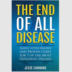 The End of All Disease: Simple, Little-known and Proven Cures for 7 of the Most Dangerous Diseases by Jesse Cannone PDF